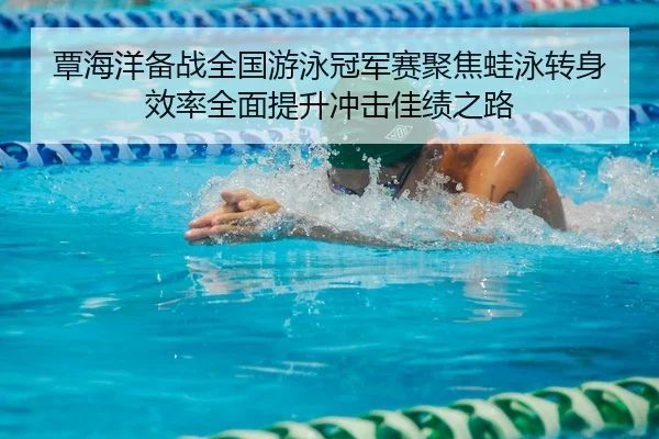 覃海洋备战全国游泳冠军赛聚焦蛙泳转身效率全面提升冲击佳绩之路