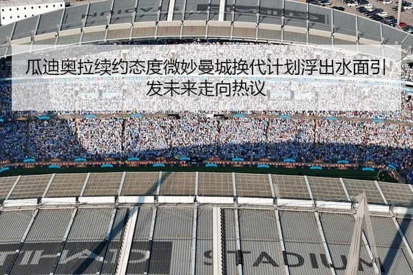 瓜迪奥拉续约态度微妙曼城换代计划浮出水面引发未来走向热议 - kaiyun sports app